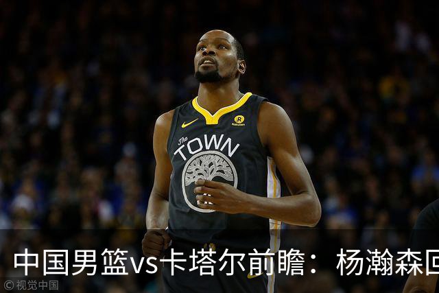 中国男篮vs卡塔尔前瞻：杨瀚森回归再扛内线大旗 郭士强盼客场取胜